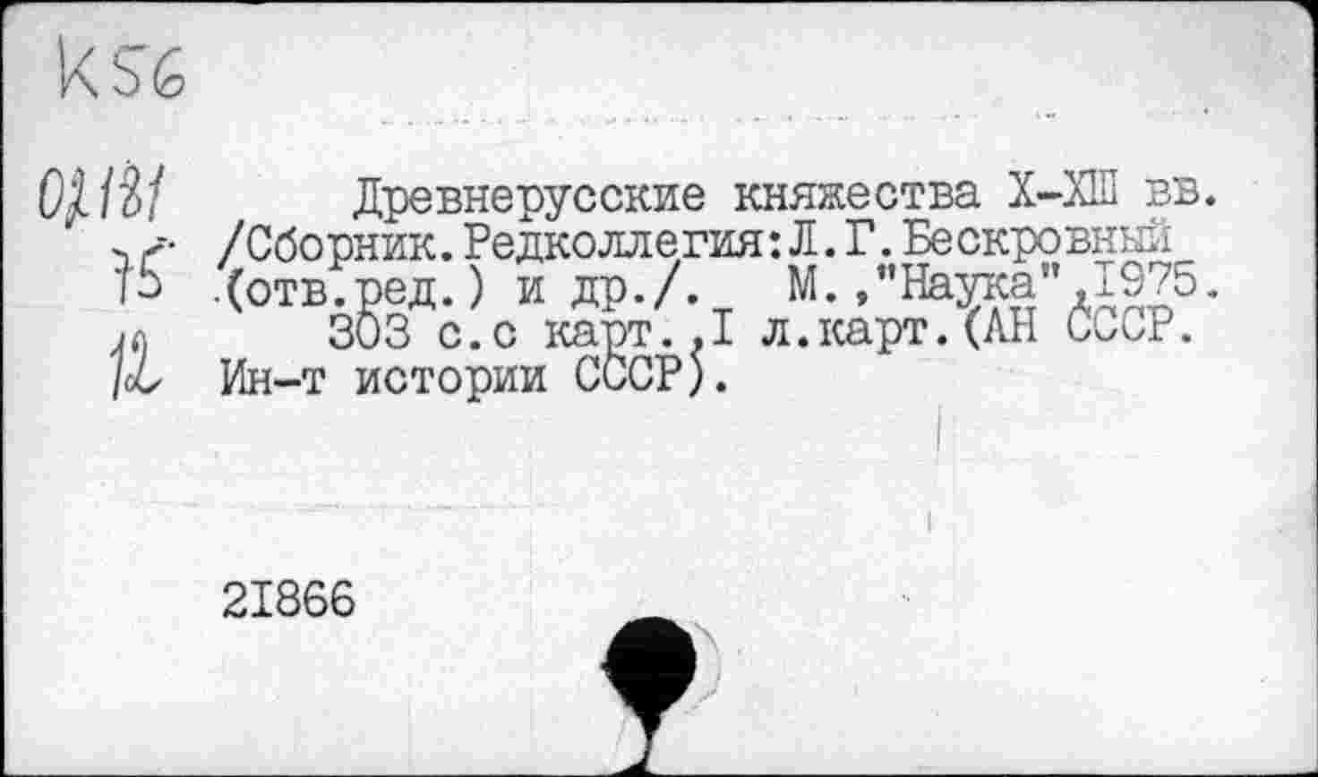 ﻿ksé
OjJÎI Древнерусские княжества Х-ХШ вв. ><• /Сборник.Редколлегия:Л.Г. Бескровный
.(отв.ред. ) и др./. М./Наука" ,1975. j(\ 303 с.с карт..1 л.карт. (АН ССоР. /об Ин-т истории СССР).
21866